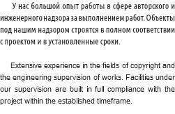  У нас большой опыт работы в сфере авторского и инженерного надзора за выполнением работ. Объекты под нашим надзором строятся в полном соответствии с проектом и в установленные сроки. Extensive experience in the fields of copyright and the engineering supervision of works. Facilities under our supervision are built in full compliance with the project within the established timeframe.